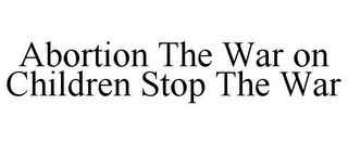 ABORTION THE WAR ON CHILDREN STOP THE WAR