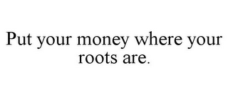 PUT YOUR MONEY WHERE YOUR ROOTS ARE.