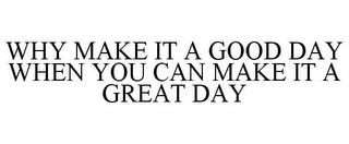 WHY MAKE IT A GOOD DAY WHEN YOU CAN MAKE IT A GREAT DAY