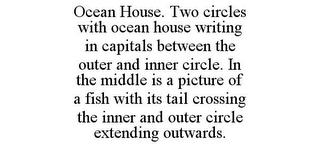 OCEAN HOUSE. TWO CIRCLES WITH OCEAN HOUSE WRITING IN CAPITALS BETWEEN THE OUTER AND INNER CIRCLE. IN THE MIDDLE IS A PICTURE OF A FISH WITH ITS TAIL CROSSING THE INNER AND OUTER CIRCLE EXTENDING OUTWARDS.