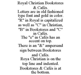 ROYAL CHRISTIAN BOOKSTORES & CAFÉS. LETTERS ARE IN OLD FASHIONED TYPE FONT AND GOLD IN COLOR. "R" IN ROYAL IS CAPITALIZED AS WELL AS "C" IN CHRISTIAN, "B" IN BOOKSTORES AND "C" IN CAFÉS. THE "E" IN CAFÉS HAS AN ACCENT ON TOP. THERE IS AN "&" AMPERSAND SIGN BETWEEN BOOKSTORES AND CAFÉS. ROYA CHRISTIAN IS ON THE TOP LINE AND INDENTED. BOOKSTORES & CAFÉS IS AT THE BOTTOM.