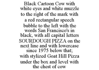 BLACK CARTOON COW WITH WHITE EYES AND WHITE MUZZLE TO THE RIGHT OF THE MARK WITH A RED RECTANGULAR SPEECH BUBBLE TO THE LEFT WITH THE WORDS SAN FRANCISCO'S IN BLACK, WITH ALL CAPITAL LETTERS SOURDOUGH PIZZA ON THE NEXT LINE AND WITH LOWERCASE SINCE 1975 BELOW THAT; WITH STYLIZED GOAT HILL PIZZA UNDER THE BOX AND LEVEL WITH THE CHEST OF COW