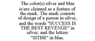 THE COLOR(S) SILVER AND BLUE IS/ARE CLAIMED AS A FEATURE OF THE MARK. THE MARK CONSISTS OF DESIGN OF A PERSON IN SILVER, AND THE WORDS "SUCCESS IS THE BEST REVENGE" IN SILVER, AND THE LETTERS "SITBR" IN BLUE.
