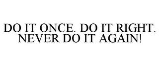 DO IT ONCE. DO IT RIGHT. NEVER DO IT AGAIN!