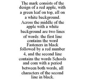 THE MARK CONSISTS OF THE DESIGN OF A RED APPLE, WITH A GREEN LEAF ON TOP, ALL ON A WHITE BACKGROUND. ACROSS THE MIDDLE OF THE APPLE WITH A WHITE BACKGROUND ARE TWO LINES OF WORDS: THE FIRST LINE CONTAINS THE WORD FASTENERS IN BLACK FOLLOWED BY A RED NUMBER 4, AND THE SECOND LINE CONTAINS THE WORDS SCHOOLS AND COM WITH A PERIOD BETWEEN BOTH WORDS, ALL CHARACTERS OF THE SECOND LINE IN BLACK.