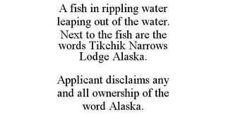 A FISH IN RIPPLING WATER LEAPING OUT OF THE WATER. NEXT TO THE FISH ARE THE WORDS TIKCHIK NARROWS LODGE ALASKA. APPLICANT DISCLAIMS ANY AND ALL OWNERSHIP OF THE WORD ALASKA.