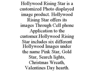 HOLLYWOOD RISING STAR IS A CUSTOMIZED PHOTO DISPLAYED IMAGE PRODUCT. HOLLYWOOD RISING STAR OFFERS ITS IMAGES THROUGH CELL PHONE APPLICATION TO THE CUSTOMER.HOLLYWOOD RISING STAR INCLUDES SIX DIFFERENT HOLLYWOOD IMAGES UNDER THE NAME PINK STAR, GOLD STAR, SEARCH LIGHTS, CHRISTMAS WREATH, VALENTINES DAY HEARTH.