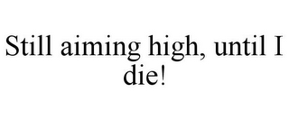STILL AIMING HIGH, UNTIL I DIE!