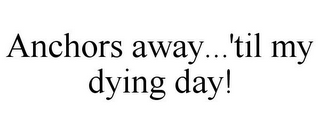 ANCHORS AWAY...'TIL MY DYING DAY!