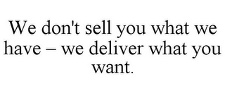 WE DON'T SELL YOU WHAT WE HAVE - WE DELIVER WHAT YOU WANT.