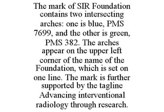 THE MARK OF SIR FOUNDATION CONTAINS TWO INTERSECTING ARCHES: ONE IS BLUE, PMS 7699, AND THE OTHER IS GREEN, PMS 382. THE ARCHES APPEAR ON THE UPPER LEFT CORNER OF THE NAME OF THE FOUNDATION, WHICH IS SET ON ONE LINE. THE MARK IS FURTHER SUPPORTED BY THE TAGLINE ADVANCING INTERVENTIONAL RADIOLOGY THROUGH RESEARCH.