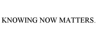 KNOWING NOW MATTERS.