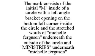 THE MARK CONSISTS OF THE INITIAL "M" INSIDE OF A CIRCLE WITH A LEFT ANGLE BRACKET OPENING ON THE BOTTOM LEFT CORNER INSIDE THE CIRCLE AND THE STRETCHED WORDS OF "MICHELLE FERGUSON" UNDERNEATH THE OUTSIDE OF THE CIRCLE AND "MINISTRIES" UNDERNEATH "MICHELLE FERGUSON"