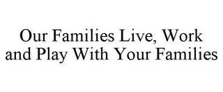 OUR FAMILIES LIVE, WORK AND PLAY WITH YOUR FAMILIES