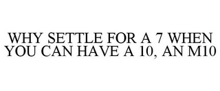 WHY SETTLE FOR A 7 WHEN YOU CAN HAVE A 10, AN M10
