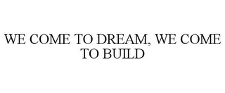 WE COME TO DREAM, WE COME TO BUILD