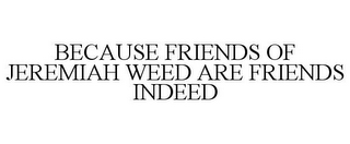 BECAUSE FRIENDS OF JEREMIAH WEED ARE FRIENDS INDEED