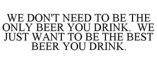 WE DON'T NEED TO BE THE ONLY BEER YOU DRINK. WE JUST WANT TO BE THE BEST BEER YOU DRINK.