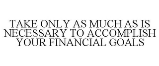 TAKE ONLY AS MUCH AS IS NECESSARY TO ACCOMPLISH YOUR FINANCIAL GOALS