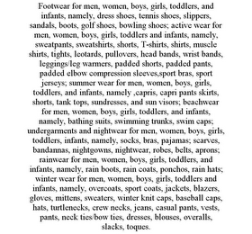FOOTWEAR FOR MEN, WOMEN, BOYS, GIRLS, TODDLERS, AND INFANTS, NAMELY, DRESS SHOES, TENNIS SHOES, SLIPPERS, SANDALS, BOOTS, GOLF SHOES, BOWLING SHOES; ACTIVE WEAR FOR MEN, WOMEN, BOYS, GIRLS, TODDLERS AND INFANTS, NAMELY, SWEATPANTS, SWEATSHIRTS, SHORTS, T-SHIRTS, SHIRTS, MUSCLE SHIRTS, TIGHTS, LEOTARDS, PULLOVERS, HEAD BANDS, WRIST BANDS, LEGGINGS/LEG WARMERS, PADDED SHORTS, PADDED PANTS, PADDED ELBOW COMPRESSION SLEEVES,SPORT BRAS, SPORT JERSEYS; SUMMER WEAR FOR MEN, WOMEN, BOYS, GIRLS, TODDLERS, AND INFANTS, NAMELY ,CAPRIS, CAPRI PANTS SKIRTS, SHORTS, TANK TOPS, SUNDRESSES, AND SUN VISORS; BEACHWEAR FOR MEN, WOMEN, BOYS, GIRLS, TODDLERS, AND INFANTS, NAMELY, BATHING SUITS, SWIMMING TRUNKS, SWIM CAPS; UNDERGARMENTS AND NIGHTWEAR FOR MEN, WOMEN, BOYS, GIRLS, TODDLERS, INFANTS, NAMELY, SOCKS, BRAS, PAJAMAS; SCARVES, BANDANNAS, NIGHTGOWNS, NIGHTWEAR, ROBES, BELTS, APRONS; RAINWEAR FOR MEN, WOMEN, BOYS, GIRLS, TODDLERS, AND INFANTS, NAMELY, RAIN BOOTS, RAIN COATS, PONCHOS, RAIN HATS; WINTER WEAR FOR MEN, WOMEN, BOYS, GIRLS, TODDLERS AND INFANTS, NAMELY, OVERCOATS, SPORT COATS, JACKETS, BLAZERS, GLOVES, MITTENS, SWEATERS, WINTER KNIT CAPS, BASEBALL CAPS, HATS, TURTLENECKS, CREW NECKS, JEANS, CASUAL PANTS, VESTS, PANTS, NECK TIES/BOW TIES, DRESSES, BLOUSES, OVERALLS, SLACKS, TOQUES.