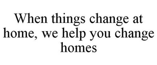 WHEN THINGS CHANGE AT HOME, WE HELP YOU CHANGE HOMES