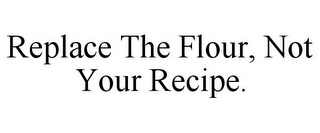 REPLACE THE FLOUR, NOT YOUR RECIPE.