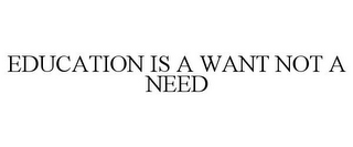 EDUCATION IS A WANT NOT A NEED