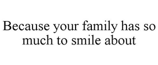 BECAUSE YOUR FAMILY HAS SO MUCH TO SMILE ABOUT