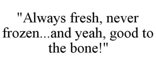 "ALWAYS FRESH, NEVER FROZEN...AND YEAH, GOOD TO THE BONE!"