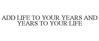 ADD LIFE TO YOUR YEARS AND YEARS TO YOUR LIFE