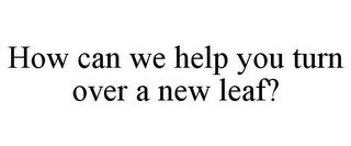 HOW CAN WE HELP YOU TURN OVER A NEW LEAF?