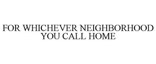 FOR WHICHEVER NEIGHBORHOOD YOU CALL HOME