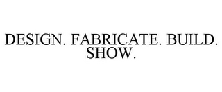 DESIGN. FABRICATE. BUILD. SHOW.