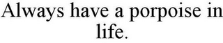 ALWAYS HAVE A PORPOISE IN LIFE.