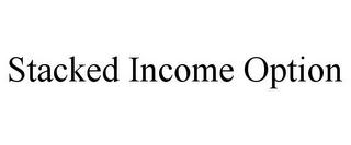 STACKED INCOME OPTION