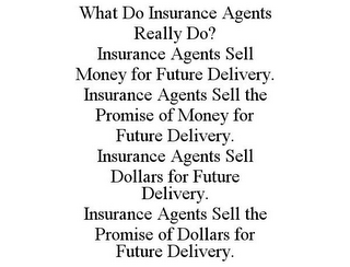 WHAT DO INSURANCE AGENTS REALLY DO? INSURANCE AGENTS SELL MONEY FOR FUTURE DELIVERY. INSURANCE AGENTS SELL THE PROMISE OF MONEY FOR FUTURE DELIVERY. INSURANCE AGENTS SELL DOLLARS FOR FUTURE DELIVERY. INSURANCE AGENTS SELL THE PROMISE OF DOLLARS FOR FUTURE DELIVERY.