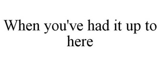 WHEN YOU'VE HAD IT UP TO HERE