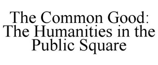 THE COMMON GOOD: THE HUMANITIES IN THE PUBLIC SQUARE