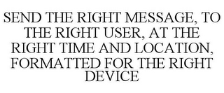 SEND THE RIGHT MESSAGE, TO THE RIGHT USER, AT THE RIGHT TIME AND LOCATION, FORMATTED FOR THE RIGHT DEVICE