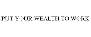 PUT YOUR WEALTH TO WORK