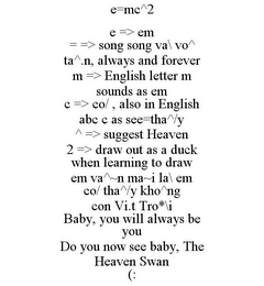 E=MC^2 E => EM = => SONG SONG VA\ VO^ TA^.N, ALWAYS AND FOREVER M => ENGLISH LETTER M SOUNDS AS EM C => CO/ , ALSO IN ENGLISH ABC C AS SEE=THA^/Y ^ => SUGGEST HEAVEN 2 => DRAW OUT AS A DUCK WHEN LEARNING TO DRAW EM VA^~N MA~I LA\ EM CO/ THA^/Y KHO^NG CON VI.T TRO*\I BABY, YOU WILL ALWAYS BE YOU DO YOU NOW SEE BABY, THE HEAVEN SWAN (: