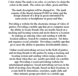 COLOR CLAIM-THE MARK IS IN COLOR, SO YOU HAVE TO CLAIM THE COLORS IN THE MARK. THE COLORS ARE WHITE, GREEN AND BLUE. THE MARK DESCRIPTION WILL BE CHANGED TO: THE MARK CONSISTS OF THE LITERAL ELEMENT PORD IN WHITE AND THE DESIGN ELEMENT OF A DROP IN GREEN SURROUNDED BY SEMI-CIRCLES OR HEADPHONES IN GREEN AND BLUE. PROVIDING A WEBSITE FOR THE ELECTRONIC STORAGE OF VIDEO OF PARTIES; PROVIDING A MOBILE APP THAT GIVES COMPUTER USERS THE ABILITY TO LOCATE FRIENDS WHO ARE NEARBY BASED ON A TRACKING AND LOCATING SYSTEM AND INVITE THEM TO A LOCATION BY MAKING AN ENTICING VIDEO AND SENDING IT WITH THE LOCATION ADDRESS; SEARCH BY COMMON INTEREST. SET DATES AND ORGANIZE SOCIAL CALENDAR. PROVIDING A MOBILE APP THAT GIVES USERS THE ABILITY TO PURCHASE DOWNLOADABLE MUSIC; ONLINE SOCIAL NETWORKING SERVICES IN THE FIELD OF PARTIES, AND INVITING FRIENDS TO THE PARTIES BY USING A TRACKING AND LOCATING SYSTEM AND SENDING VIDEOS USING A PHONE TO INVITE THEM WHEN THEY ARE NEARBY PROVIDED VIA A MOBILE APP; PROVIDING A SOCIAL NETWORKING WEBSITE FOR ENTERTAINMENT PURPOSES; SOCIAL NETWORKING SERVICES IN THE FIELD OF INVITING CLOSE FRIENDS, BASED ON THEIR LOCATIONS, TO EVENTS HELD BY FRATERNITIES, SORORITIES, NIGHT CLUBS AND OTHER INTIMATE GROUPS PROVIDED VIA A MOBILE APP.