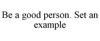 BE A GOOD PERSON. SET AN EXAMPLE