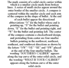 THE MARK CONSISTS OF A SOLID CIRCLE CARRIER WITHIN WHICH IS A SMALLER CIRCLE MADE FROM BROKEN LINES. A SERIES OF SMALL CIRCLES APPEAR AROUND THE OUTER BORDER OF THE SMALLER CIRCLE. A COMPASS IS CENTERED WITHIN THE SMALLER CIRCLE AND EACH ARM OF THE COMPASS IN THE SHAPE OF BULLET. AT THE END OF EACH BULLET APPEAR THE DIRECTIONAL ABBREVIATIONS "N" FOR THE BULLET WHOSE END IS POINTING UP, "S" FOR THE BULLET END POINTING DOWN, "E" FOR THE BULLET END POINTING RIGHT, AND "W" FOR THE BULLET END POINTING LEFT. THE CENTER OF THE COMPASS CONTAINS A CHECKERBOARD DESIGN, AND PROTRUDING FROM CENTER ARE FOUR SMALLER BULLETS POINTING IN THE NORTHWEST, NORTHEAST, SOUTHEAST, AND SOUTHWEST DIRECTIONS AS SHOWN BY THE LETTERS "NW" "NE" "SE" AND "SW" PLACED AT THE END OF THE FOUR SMALLER BULLETS. THE WORDING "SOUTHERN CALIBER" APPEARS ALONG THE TOP CURVE OF THE OUTER SOLID CIRCLE, AND THE WORDING "WHAT IS YOUR CALIBER?" APPEARS ALONG THE BOTTOM CURVE OF THE OUTER SOLID CIRCLE