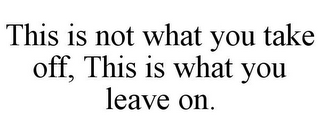 THIS IS NOT WHAT YOU TAKE OFF, THIS IS WHAT YOU LEAVE ON.