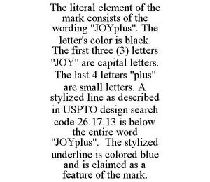 THE LITERAL ELEMENT OF THE MARK CONSISTS OF THE WORDING "JOYPLUS". THE LETTER'S COLOR IS BLACK. THE FIRST THREE (3) LETTERS "JOY" ARE CAPITAL LETTERS. THE LAST 4 LETTERS "PLUS" ARE SMALL LETTERS. A STYLIZED LINE AS DESCRIBED IN USPTO DESIGN SEARCH CODE 26.17.13 IS BELOW THE ENTIRE WORD "JOYPLUS". THE STYLIZED UNDERLINE IS COLORED BLUE AND IS CLAIMED AS A FEATURE OF THE MARK.