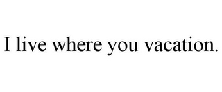 I LIVE WHERE YOU VACATION.