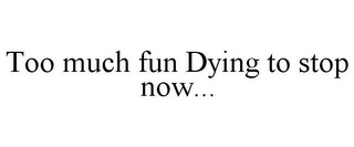 TOO MUCH FUN DYING TO STOP NOW...