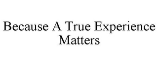 BECAUSE A TRUE EXPERIENCE MATTERS