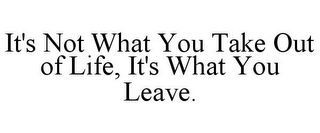 IT'S NOT WHAT YOU TAKE OUT OF LIFE, IT'SWHAT YOU LEAVE.